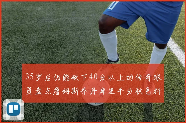35岁后仍能砍下40分以上的传奇球员盘点詹姆斯乔丹库里平分秋色科比60分马龙曾获MVP