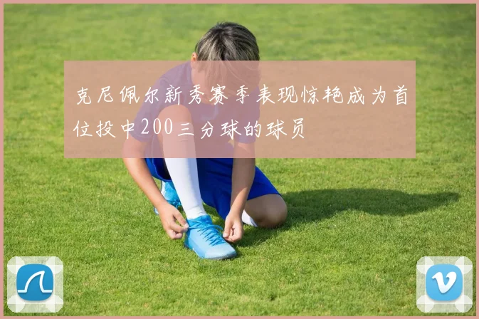 克尼佩尔新秀赛季表现惊艳成为首位投中200三分球的球员