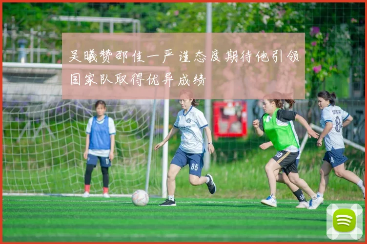 吴曦赞邵佳一严谨态度期待他引领国家队取得优异成绩