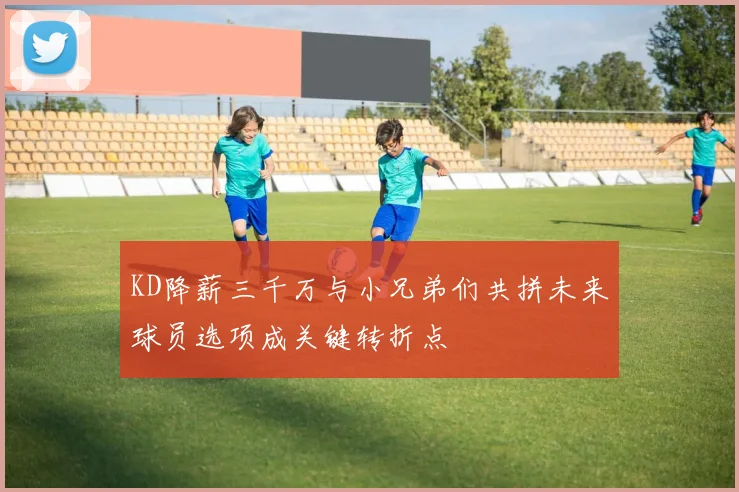 KD降薪三千万与小兄弟们共拼未来球员选项成关键转折点
