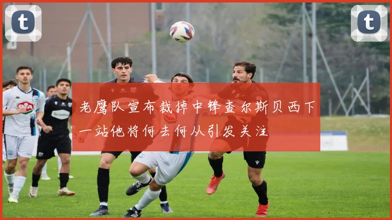老鹰队宣布裁掉中锋查尔斯贝西下一站他将何去何从引发关注