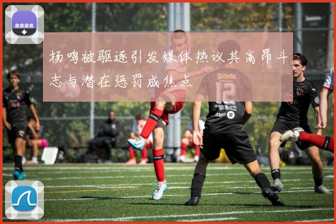 杨鸣被驱逐引发媒体热议其高昂斗志与潜在惩罚成焦点