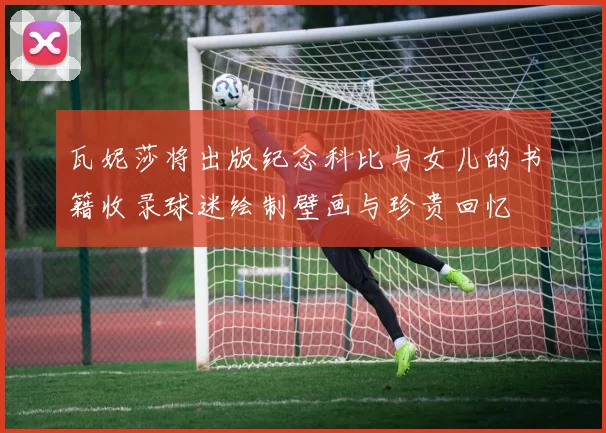 瓦妮莎将出版纪念科比与女儿的书籍收录球迷绘制壁画与珍贵回忆