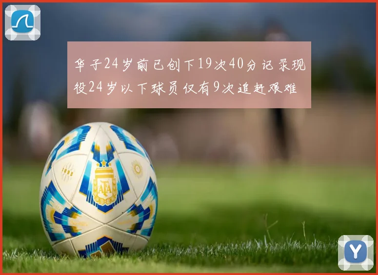 华子24岁前已创下19次40分记录现役24岁以下球员仅有9次追赶艰难