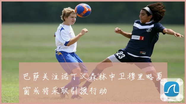 巴萨关注诺丁汉森林中卫穆里略夏窗或将采取引援行动