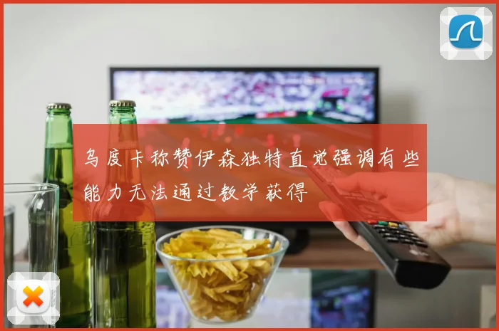乌度卡称赞伊森独特直觉强调有些能力无法通过教学获得