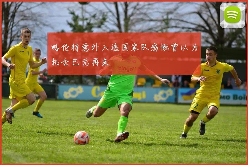 略伦特意外入选国家队感慨曾以为机会已无再来