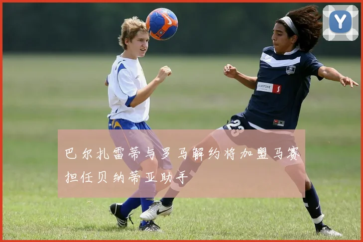 巴尔扎雷蒂与罗马解约将加盟马赛担任贝纳蒂亚助手