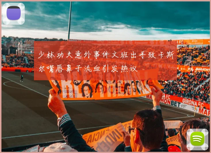 少林功夫意外事件文班出手致卡斯尔嘴唇鼻子流血引发热议