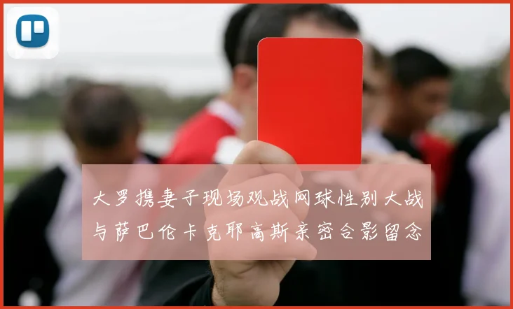 大罗携妻子现场观战网球性别大战与萨巴伦卡克耶高斯亲密合影留念